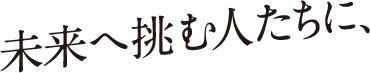 未来へ挑む人たちに、
